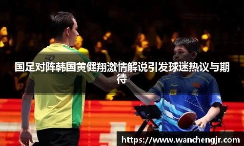 国足对阵韩国黄健翔激情解说引发球迷热议与期待
