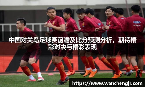 中国对关岛足球赛前瞻及比分预测分析，期待精彩对决与精彩表现