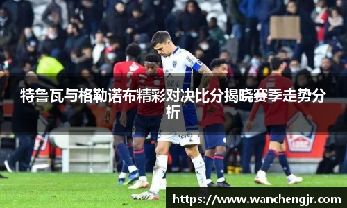 特鲁瓦与格勒诺布精彩对决比分揭晓赛季走势分析